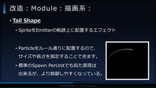 V F X S T U D Y G R O U P©2019 SQUARE ENIX CO., LTD. All Rights Reserved.
• Tail Shape
• SpriteをEmitterの軌跡上に配置するエフェクト
• Particleをルール通りに配置するので、
サイズや長さを指定することできます。
• 標準のSpawn PerUnitでも似た表現は
出来るが、より制御しやすくなっている。
改造：Module：描画系：
 