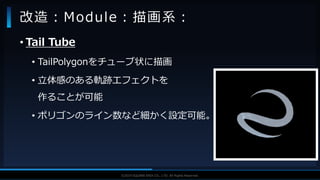 V F X S T U D Y G R O U P©2019 SQUARE ENIX CO., LTD. All Rights Reserved.
• Tail Tube
• TailPolygonをチューブ状に描画
• 立体感のある軌跡エフェクトを
作ることが可能
• ポリゴンのライン数など細かく設定可能。
改造：Module：描画系：
 