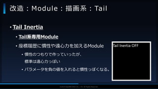 V F X S T U D Y G R O U P©2019 SQUARE ENIX CO., LTD. All Rights Reserved.
• Tail Inertia
• Tail系専用Module
• 座標履歴に慣性や遠心力を加えるModule
• 慣性のつもりで作っていったが、
標準は遠心力っぽい
• パラメータを負の値を入れると慣性っぽくなる。
改造：Module：描画系：Tail
 