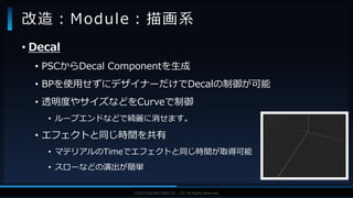 V F X S T U D Y G R O U P©2019 SQUARE ENIX CO., LTD. All Rights Reserved.
• Decal
• PSCからDecal Componentを生成
• BPを使用せずにデザイナーだけでDecalの制御が可能
• 透明度やサイズなどをCurveで制御
• ループエンドなどで綺麗に消せます。
• エフェクトと同じ時間を共有
• マテリアルのTimeでエフェクトと同じ時間が取得可能
• スローなどの演出が簡単
改造：Module：描画系
 