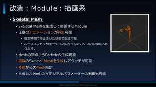 V F X S T U D Y G R O U P©2019 SQUARE ENIX CO., LTD. All Rights Reserved.
• Skeletal Mesh
• Skeletal Meshを生成して制御するModule
• 任意のアニメーションが再生可能
• 指定時間で停止させた状態で生成可能
• ループエンドで別モーションの再生などいくつかの機能があ
ります。
• Meshの頂点からParticleの生成可能
• 複数のSkeletal Meshを生成しアタッチが可能
• 外部からのMesh指定
• 生成したMeshのマテリアルパラメーターの制御も可能
改造：Module：描画系
 