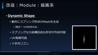 V F X S T U D Y G R O U P©2019 SQUARE ENIX CO., LTD. All Rights Reserved.
• Dynamic Shape
• 動的にスプリング形状のMeshを生成
• 現状一つの形状のみ
• スプリングなら結構自由な形状が作成可能
• UV制御可能
• 十字ポリゴン
改造：Module：描画系
 