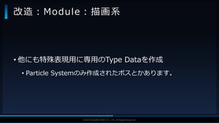 V F X S T U D Y G R O U P©2019 SQUARE ENIX CO., LTD. All Rights Reserved.
• 他にも特殊表現用に専用のType Dataを作成
• Particle Systemのみ作成されたボスとかあります。
改造：Module：描画系
 