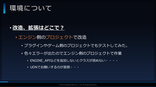 V F X S T U D Y G R O U P©2019 SQUARE ENIX CO., LTD. All Rights Reserved.
• 改造、拡張はどこで？
• エンジン側のプロジェクトで改造
• プラグインやゲーム側のプロジェクトでもテストしてみた。
• 色々エラーが出たのでエンジン側のプロジェクトで作業
• ENGINE_APIなどを追加しないとクラスが読めない・・・・
• UDNでお願いするのが面倒・・・
環境について
• どこで？
 