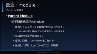 V F X S T U D Y G R O U P©2019 SQUARE ENIX CO., LTD. All Rights Reserved.
• Parent Module
• 親子関係構築用のModule
• 任意タイミングで子Emitterを生成できます。
• Particleの死亡時などにも生成することが出来ます。
• 生成数の指定が出来ます。
• 座標、回転、スケールのオフセット
• 生成した子Emitterのループエンド制御
改造：Module
E m i t t e r 制 御 系
 