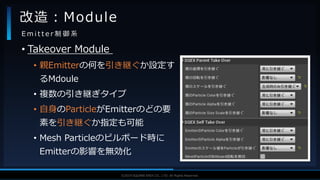V F X S T U D Y G R O U P©2019 SQUARE ENIX CO., LTD. All Rights Reserved.
• Takeover Module
• 親Emitterの何を引き継ぐか設定す
るMdoule
• 複数の引き継ぎタイプ
• 自身のParticleがEmitterのどの要
素を引き継ぐか指定も可能
• Mesh Particleのビルボード時に
Emitterの影響を無効化
改造：Module
E m i t t e r 制 御 系
 