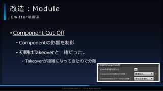 V F X S T U D Y G R O U P©2019 SQUARE ENIX CO., LTD. All Rights Reserved.
• Component Cut Off
• Componentの影響を制御
• 初期はTakeoverと一緒だった。
• Takeoverが複雑になってきたので分離
改造：Module
E m i t t e r 制 御 系
 