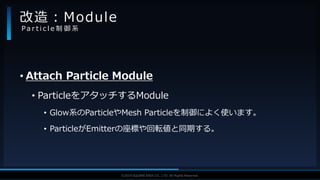 V F X S T U D Y G R O U P©2019 SQUARE ENIX CO., LTD. All Rights Reserved.
• Attach Particle Module
• ParticleをアタッチするModule
• Glow系のParticleやMesh Particleを制御によく使います。
• ParticleがEmitterの座標や回転値と同期する。
改造：Module
P a r t i c l e 制 御 系
 