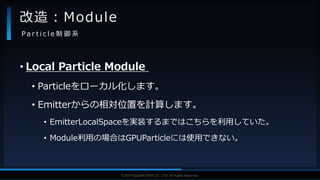 V F X S T U D Y G R O U P©2019 SQUARE ENIX CO., LTD. All Rights Reserved.
• Local Particle Module
• Particleをローカル化します。
• Emitterからの相対位置を計算します。
• EmitterLocalSpaceを実装するまではこちらを利用していた。
• Module利用の場合はGPUParticleには使用できない。
改造：Module
P a r t i c l e 制 御 系
 