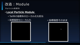 V F X S T U D Y G R O U P©2019 SQUARE ENIX CO., LTD. All Rights Reserved.
• Local Particle Module
• Tail系の座標系のローカル化も担当
• 座標履歴をローカル化
改造：Module
P a r t i c l e 制 御 系
• 座標履歴そのまま
 