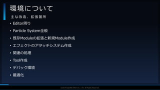 V F X S T U D Y G R O U P©2019 SQUARE ENIX CO., LTD. All Rights Reserved.
• Editor周り
• Particle System全般
• 既存Moduleの拡張と新規Module作成
• エフェクトのアタッチシステム作成
• 関連の処理
• Tool作成
• デバック環境
• 最適化
環境について
主 な 改 造 、 拡 張 箇 所
 