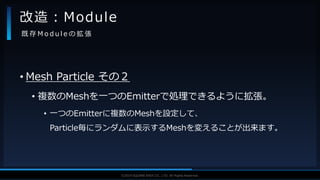 V F X S T U D Y G R O U P©2019 SQUARE ENIX CO., LTD. All Rights Reserved.
• Mesh Particle その２
• 複数のMeshを一つのEmitterで処理できるように拡張。
• 一つのEmitterに複数のMeshを設定して、
Particle毎にランダムに表示するMeshを変えることが出来ます。
改造：Module
既 存 M o d u l e の 拡 張
 