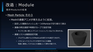 V F X S T U D Y G R O U P©2019 SQUARE ENIX CO., LTD. All Rights Reserved.
• Mesh Particle その３
• Meshの連番アニメが使えるように拡張。
• 設定した複数のメッシュを一つのParticleで切り替えて表示
• 連番の再生速度や時間がカーブで設定可能
• そこそこ良い感じにアニメーションしているように見せれる。
• 連番リストは複数設定可能
• プログラム側からどのMeshListを使うかも指定できます。
• これによってエフェクトが空中ではこの連番、
地面に着地してからはこの連番という事も可能です。
改造：Module
既 存 M o d u l e の 拡 張
 