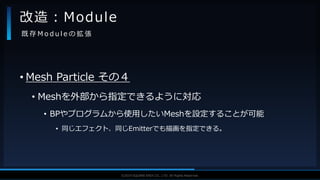 V F X S T U D Y G R O U P©2019 SQUARE ENIX CO., LTD. All Rights Reserved.
• Mesh Particle その４
• Meshを外部から指定できるように対応
• BPやプログラムから使用したいMeshを設定することが可能
• 同じエフェクト、同じEmitterでも描画を指定できる。
改造：Module
既 存 M o d u l e の 拡 張
 