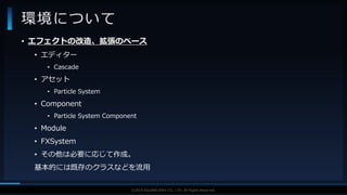V F X S T U D Y G R O U P©2019 SQUARE ENIX CO., LTD. All Rights Reserved.
• エフェクトの改造、拡張のベース
• エディター
• Cascade
• アセット
• Particle System
• Component
• Particle System Component
• Module
• FXSystem
• その他は必要に応じて作成。
基本的には既存のクラスなどを流用
環境について
 