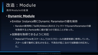 V F X S T U D Y G R O U P©2019 SQUARE ENIX CO., LTD. All Rights Reserved.
• Dynamic Module
Emitter Instance側にDynamic Parameterの値を保持
• Random使用時にTail系(Ribbon)系のエフェクトでDynamiParameterの値
を取得するとParticle毎に値が違うので困ることがあった。
加算値を取得できるように対応
• MaterialでTimeをスケールしてUVスクロールの速度制御に使用していた。
スケール値で動的に変化させると、不具合が起こるので加算値の対応をし
た。
改造：Module
既 存 M o d u l e の 拡 張
 