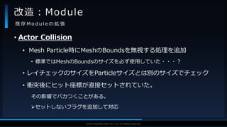 V F X S T U D Y G R O U P©2019 SQUARE ENIX CO., LTD. All Rights Reserved.
• Actor Collision
• Mesh Particle時にMeshのBoundsを無視する処理を追加
• 標準ではMeshのBoundsのサイズを必ず使用していた・・・？
• レイチェックのサイズをParticleサイズとは別のサイズでチェック
• 衝突後にヒット座標が直接セットされていた。
その影響でパカつくことがある。
セットしないフラグを追加して対応
改造：Module
既 存 M o d u l e の 拡 張
 