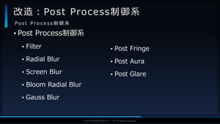 V F X S T U D Y G R O U P©2019 SQUARE ENIX CO., LTD. All Rights Reserved.
• Post Process制御系
• Filter
• Radial Blur
• Screen Blur
• Bloom Radial Blur
• Gauss Blur
改造：Post Process制御系
P o s t P r o c e s s 制 御 系
• Post Fringe
• Post Aura
• Post Glare
 