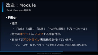V F X S T U D Y G R O U P©2019 SQUARE ENIX CO., LTD. All Rights Reserved.
• Filter
• 種類
• 「合成」「加算 」「減算 」「ネガポジ反転」「グレースケール」
• 特定のキャラのみマスクする機能付き。
• おまけでアウトライン表示機能を付けています。
• グレースケールでアウトラインを出すと昔のアニメ風になります。
改造：Module
P o s t P r o c e s s 制 御 系
 