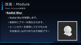 V F X S T U D Y G R O U P©2019 SQUARE ENIX CO., LTD. All Rights Reserved.
• Radial Blur
• Radial Blurを制御します。
• 放射状にブラーを発生させます。
• シーンカラーを使用してピクセルを
引き延ばしながら作り出す放射ブラー
改造：Module
P o s t P r o c e s s 制 御 系
 