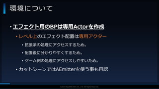 V F X S T U D Y G R O U P©2019 SQUARE ENIX CO., LTD. All Rights Reserved.
• エフェクト用のBPは専用Actorを作成
• レベル上のエフェクト配置は専用アクター
• 拡張系の処理にアクセスするため。
• 配置後に分かりやすくするため。
• ゲーム側の処理にアクセスしやすいため。
• カットシーンではAEmitterを使う事も容認
環境について
 