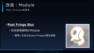 V F X S T U D Y G R O U P©2019 SQUARE ENIX CO., LTD. All Rights Reserved.
• Post Fringe Blur
• 色収差制御用のModule
• 標準にもあるScene Fringeの値を制御
改造：Module
P o s t P r o c e s s 制 御 系
 