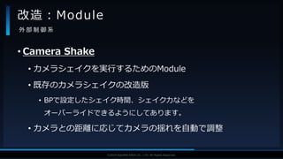 V F X S T U D Y G R O U P©2019 SQUARE ENIX CO., LTD. All Rights Reserved.
• Camera Shake
• カメラシェイクを実行するためのModule
• 既存のカメラシェイクの改造版
• BPで設定したシェイク時間、シェイク力などを
オーバーライドできるようにしてあります。
• カメラとの距離に応じてカメラの揺れを自動で調整
改造：Module
外 部 制 御 系
 