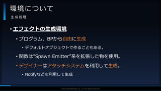 V F X S T U D Y G R O U P©2019 SQUARE ENIX CO., LTD. All Rights Reserved.
• エフェクトの生成環境
• プログラム、BPから自由に生成
• デフォルトオブジェクトで作ることもある。
• 関数は”Spawn Emitter”系を拡張した物を使用。
• デザイナーはアタッチシステムを利用して生成。
• Notifyなどを利用して生成
環境について
生 成 処 理
 