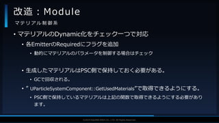 V F X S T U D Y G R O U P©2019 SQUARE ENIX CO., LTD. All Rights Reserved.
• マテリアルのDynamic化をチェック一つで対応
• 各EmitterのRequiredにフラグを追加
• 動的にマテリアルのパラメータを制御する場合はチェック
• 生成したマテリアルはPSC側で保持しておく必要がある。
• GCで回収される。
• ” UParticleSystemComponent::GetUsedMaterials”で取得できるようにする。
• PSC側で保持しているマテリアルは上記の関数で取得できるようにする必要があり
ます。
改造：Module
マ テ リ ア ル 制 御 系
 