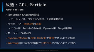 V F X S T U D Y G R O U P©2019 SQUARE ENIX CO., LTD. All Rights Reserved.
• Simulation Shaderの拡張
• カールノイズ、コリジョン追加、その他挙動追加
• パラメーターTextureの追加
• カラー用、ParticleのSate用、Dynamic用、Target座標用
• カーブデータの追加
• DynamicModuleがGPU Particleで使用できるように拡張
• Warmup時にParticle情報がリセットされないように対応
改造：GPU Particle
G P U P a r t i c l e
 