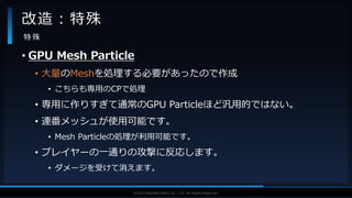 V F X S T U D Y G R O U P©2019 SQUARE ENIX CO., LTD. All Rights Reserved.
• GPU Mesh Particle
• 大量のMeshを処理する必要があったので作成
• こちらも専用のCPで処理
• 専用に作りすぎて通常のGPU Particleほど汎用的ではない。
• 連番メッシュが使用可能です。
• Mesh Particleの処理が利用可能です。
• プレイヤーの一通りの攻撃に反応します。
• ダメージを受けて消えます。
改造：特殊
特 殊
 