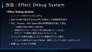 V F X S T U D Y G R O U P©2019 SQUARE ENIX CO., LTD. All Rights Reserved.
• Effect Debug System
• エフェクト用のデバックシステム
• Stat Unit等で表示するmsと同じ計算をして処理時間を表示
• PSC、Finalize、GPU Spawn等の処理時間を計測して表示
• 一定間隔で前回の負荷との差を表示
• 攻撃後やカットシーン中などに見て負荷が高いシーンなどを、
デザイナーでも簡単に確認できるようになっている。
• エフェクトの発生位置にエフェクト情報をデバック表示。
• エフェクト自体が出ていない不具合は、実際にエフェクトが出ているかチェック
• 各種ショートカットを実装
改造：Effect Debug System
 