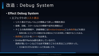 V F X S T U D Y G R O U P©2019 SQUARE ENIX CO., LTD. All Rights Reserved.
• Effect Debug System
• エフェクトのリスト表示
• リスト表示ではレベル上の情報より詳しい情報を表示
• 座標、回転、スケールなどの情報や並列化情報など
• ＰＣＳの負荷情報や、詳細情報にはEmitterInstanceごとの負荷などを表示
• 負荷の高いエフェクトの報告がある場合はこちらを利用して確認することもある。
• 負荷毎にリストをソートも出来る。
• Emitter数やParticle数も表示しているので、
負荷が高いシーンなどではまず実機でこちらを見ることが多かった。
• その後それぞれの計測ツールで見る感じです。
改造：Debug System
 