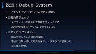 V F X S T U D Y G R O U P©2019 SQUARE ENIX CO., LTD. All Rights Reserved.
• エフェクトをどこでも生成できる機能。
• 自動負荷チェック
• 全エフェクトを再生して負荷をチェックする。
• Automationで月一ぐらいで測っていた。
• 自動デバックシステム
• 別のセッションとは別の機能。
• 適当に攻撃し続けて不具合をチェックするのに使用した。
• 昔に作った物。
改造：Debug System
 