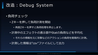 V F X S T U D Y G R O U P©2019 SQUARE ENIX CO., LTD. All Rights Reserved.
• 負荷チェック
• Zキーを押して負荷計測を開始
• 再度Zキーを押すと負荷処理を停止します。
• 計測中のエフェクトの表示数やStatの負荷などを平均化
• それらの情報を元に攻撃などのアクションの負荷を簡易的に計測。
• 計測した情報は”csv”ファイルにして出力
改造：Debug System
 