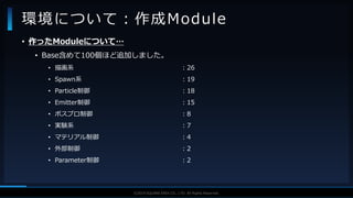 V F X S T U D Y G R O U P©2019 SQUARE ENIX CO., LTD. All Rights Reserved.
• 作ったModuleについて…
• Base含めて100個ほど追加しました。
• 描画系 ：26
• Spawn系 ：19
• Particle制御 ：18
• Emitter制御 ：15
• ポスプロ制御 ：8
• 実験系 ：7
• マテリアル制御 ：4
• 外部制御 ：2
• Parameter制御 ：2
環境について：作成Module
 
