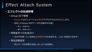 V F X S T U D Y G R O U P©2019 SQUARE ENIX CO., LTD. All Rights Reserved.
• エフェクトの生成管理
• Group IDで管理
• Group IDはアニメーション再生時やプログラムから設定します。
• 設定したGroup IDがデータが(逆条件も可能)
• 同じ：生成する。
• 違う：生成しない。
• 特殊条件での生成分け
• 水の中を潜っている時など特殊条件のみ生成する、しないを設定できます。
• 再生回数設定
• 同じデータを何度も生成しないような仕組み。
Effect Attach System
 