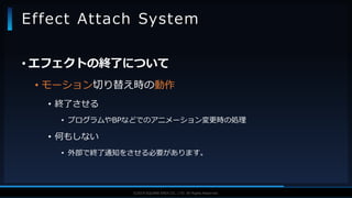 V F X S T U D Y G R O U P©2019 SQUARE ENIX CO., LTD. All Rights Reserved.
• エフェクトの終了について
• モーション切り替え時の動作
• 終了させる
• プログラムやBPなどでのアニメーション変更時の処理
• 何もしない
• 外部で終了通知をさせる必要があります。
Effect Attach System
 