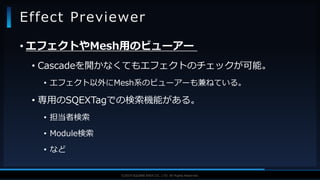 V F X S T U D Y G R O U P©2019 SQUARE ENIX CO., LTD. All Rights Reserved.
• エフェクトやMesh用のビューアー
• Cascadeを開かなくてもエフェクトのチェックが可能。
• エフェクト以外にMesh系のビューアーも兼ねている。
• 専用のSQEXTagでの検索機能がある。
• 担当者検索
• Module検索
• など
Effect Previewer
 