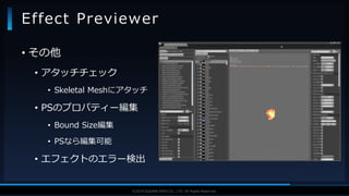 V F X S T U D Y G R O U P©2019 SQUARE ENIX CO., LTD. All Rights Reserved.
• その他
• アタッチチェック
• Skeletal Meshにアタッチ
• PSのプロパティー編集
• Bound Size編集
• PSなら編集可能
• エフェクトのエラー検出
Effect Previewer
 
