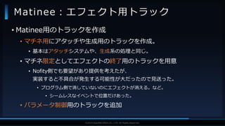 V F X S T U D Y G R O U P©2019 SQUARE ENIX CO., LTD. All Rights Reserved.
• Matinee用のトラックを作成
• マチネ用にアタッチや生成用のトラックを作成。
• 基本はアタッチシステムや、生成系の処理と同じ。
• マチネ限定としてエフェクトの終了用のトラックを用意
• Nofity側でも要望があり提供を考えたが、
実装すると不具合が発生する可能性が大だったので見送った。
• プログラム側で消していないのにエフェクトが消える。など。
• シームレスなイベントで位置だけあった。
• パラメータ制御用のトラックを追加
Matinee：エフェクト用トラック
 