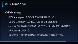 V F X S T U D Y G R O U P©2019 SQUARE ENIX CO., LTD. All Rights Reserved.
• VFXManage
• VFXManagerと言うシステムを用意しました。
• エンジン側とゲーム用のプロジェクトと連携用
• ゲームの状態や動的に生成したエフェクトのリストの保持や
チェックをしている。
• エフェクトの一括削除などのManagerを通して行う。
VFXManage
 