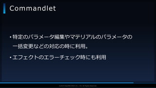 V F X S T U D Y G R O U P©2019 SQUARE ENIX CO., LTD. All Rights Reserved.
• 特定のパラメータ編集やマテリアルのパラメータの
一括変更などの対応の時に利用。
• エフェクトのエラーチェック時にも利用
Commandlet
 