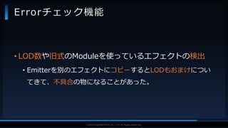 V F X S T U D Y G R O U P©2019 SQUARE ENIX CO., LTD. All Rights Reserved.
• LOD数や旧式のModuleを使っているエフェクトの検出
• Emitterを別のエフェクトにコピーするとLODもおまけについ
てきて、不具合の物になることがあった。
Errorチェック機能
 