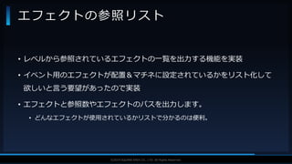 V F X S T U D Y G R O U P©2019 SQUARE ENIX CO., LTD. All Rights Reserved.
• レベルから参照されているエフェクトの一覧を出力する機能を実装
• イベント用のエフェクトが配置＆マチネに設定されているかをリスト化して
欲しいと言う要望があったので実装
• エフェクトと参照数やエフェクトのパスを出力します。
• どんなエフェクトが使用されているかリストで分かるのは便利。
エフェクトの参照リスト
 
