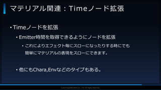 V F X S T U D Y G R O U P©2019 SQUARE ENIX CO., LTD. All Rights Reserved.
• Timeノードを拡張
• Emitter時間を取得できるようにノードを拡張
• これによりエフェクト毎にスローになったりする時にでも
簡単にマテリアルの表現をスローにできます。
• 他にもChara,Envなどのタイプもある。
マテリアル関連：Timeノード拡張
 