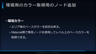 V F X S T U D Y G R O U P©2019 SQUARE ENIX CO., LTD. All Rights Reserved.
• 環境カラー
• エリア毎のベースカラーを設定出来る。
• Material側で専用ノードを使用してレベル上のベースカラーを
取得できる。
環境用のカラー取得用のノード追加
 