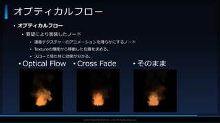 V F X S T U D Y G R O U P©2019 SQUARE ENIX CO., LTD. All Rights Reserved.
• オプティカルフロー
• 要望により実装したノード
• 連番テクスチャーのアニメーションを滑らかにするノード
• Textureの輝度から移動した位置を求める。
• スローで見た時に効果が分かる。
オプティカルフロー
• Optical Flow • Cross Fade • そのまま
 