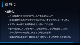 V F X S T U D Y G R O U P©2019 SQUARE ENIX CO., LTD. All Rights Reserved.
• 並列化
• 今は普通に並列化できているかもしれないが、
以前は並列化のフラグを有効にするとすぐにハングしていた。
• エディター側でも並列動作されるように拡張
• 全Moduleにスレッドセーフかどうかのフラグを追加したり、
カーブデータの並列のチェック対応が必要
• 描画回りの改造で不具合がよく出たりしていたが何とかなった。
並列化
 