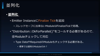 V F X S T U D Y G R O U P©2019 SQUARE ENIX CO., LTD. All Rights Reserved.
• 並列化
• Emitter InstanceにFinalize Tickを追加
• スレッドセーフに出来ないModuleはFinalizeTickで処理。
• “Distribution::OkForParallel()”をコールする必要があるので、
全Moduleチェックして対応
• Type DataやRequiredのModuleもチェックする必要がある。
• 標準では通常のModuleのみ？
並列化
 